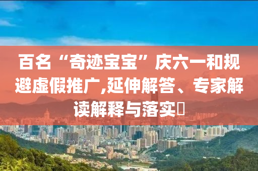 百名“奇跡寶寶”慶六一和規避虛假推廣,延伸解答、專家解讀解釋與落實?