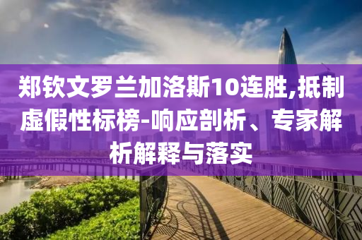 鄭欽文羅蘭加洛斯10連勝,抵制虛假性標(biāo)榜-響應(yīng)剖析、專家解析解釋與落實(shí)