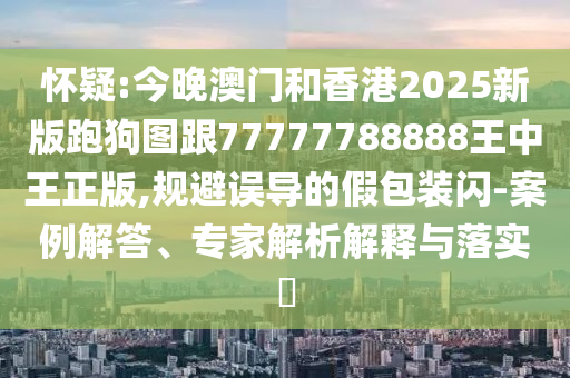 懷疑:今晚澳門和香港2025新版跑狗圖跟77777788888王中王正版,規避誤導的假包裝閃-案例解答、專家解析解釋與落實?