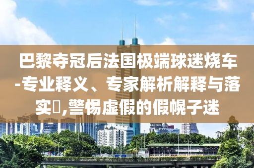 巴黎奪冠后法國極端球迷燒車-專業釋義、專家解析解釋與落實?,警惕虛假的假幌子迷