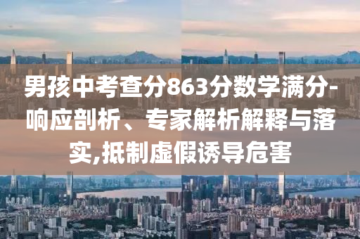男孩中考查分863分數學滿分-響應剖析、專家解析解釋與落實,抵制虛假誘導危害