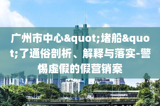 廣州市中心"堵船"了通俗剖析、解釋與落實-警惕虛假的假營銷案
