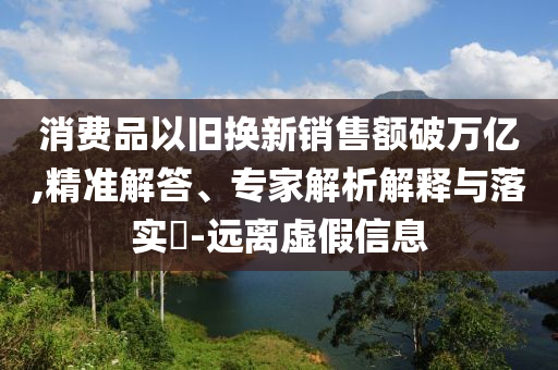 消費品以舊換新銷售額破萬億,精準解答、專家解析解釋與落實?-遠離虛假信息