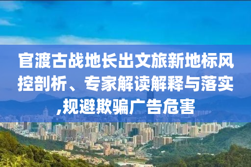 官渡古戰地長出文旅新地標風控剖析、專家解讀解釋與落實,規避欺騙廣告危害