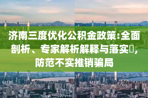 濟南三度優化公積金政策:全面剖析、專家解析解釋與落實?,防范不實推銷騙局