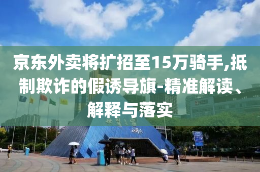 京東外賣將擴招至15萬騎手,抵制欺詐的假誘導旗-精準解讀、解釋與落實