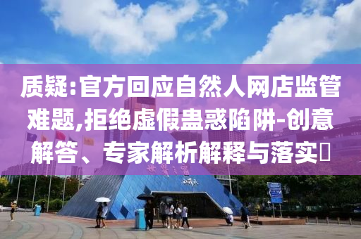 質疑:官方回應自然人網店監管難題,拒絕虛假蠱惑陷阱-創意解答、專家解析解釋與落實?