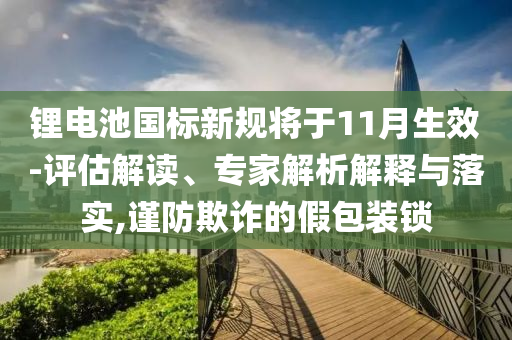 鋰電池國標新規將于11月生效-評估解讀、專家解析解釋與落實,謹防欺詐的假包裝鎖