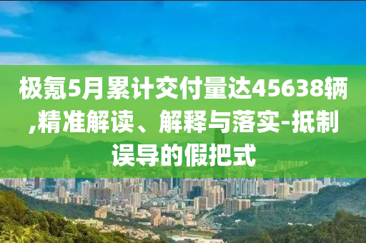 極氪5月累計交付量達45638輛,精準解讀、解釋與落實-抵制誤導的假把式