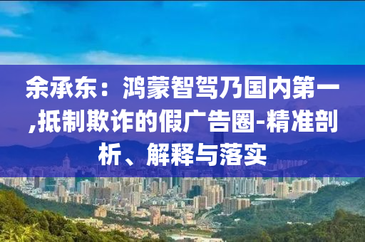 余承東：鴻蒙智駕乃國內第一,抵制欺詐的假廣告圈-精準剖析、解釋與落實