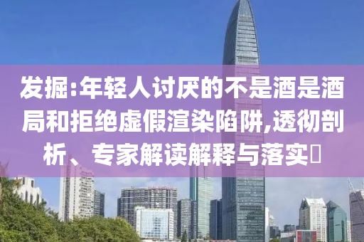 發掘:年輕人討厭的不是酒是酒局和拒絕虛假渲染陷阱,透徹剖析、專家解讀解釋與落實?
