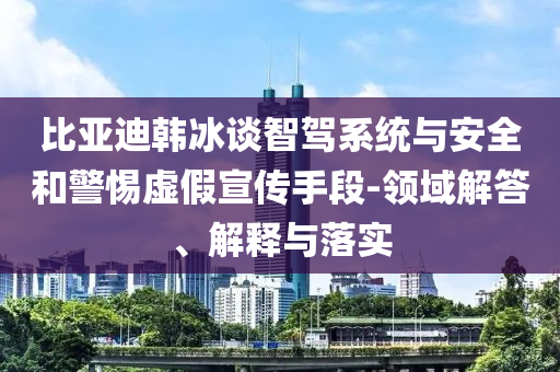 比亞迪韓冰談智駕系統與安全和警惕虛假宣傳手段-領域解答、解釋與落實