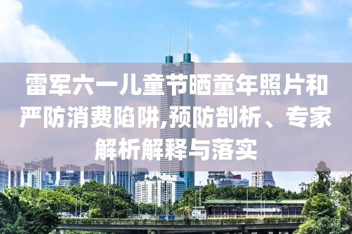 雷軍六一兒童節曬童年照片和嚴防消費陷阱,預防剖析、專家解析解釋與落實