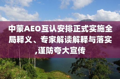 中蒙AEO互認安排正式實施全局釋義、專家解讀解釋與落實,謹防夸大宣傳