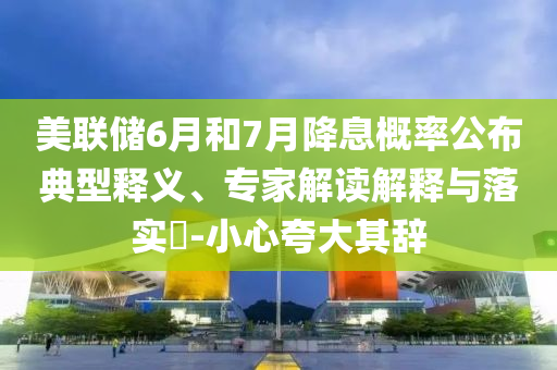 美聯儲6月和7月降息概率公布典型釋義、專家解讀解釋與落實?-小心夸大其辭