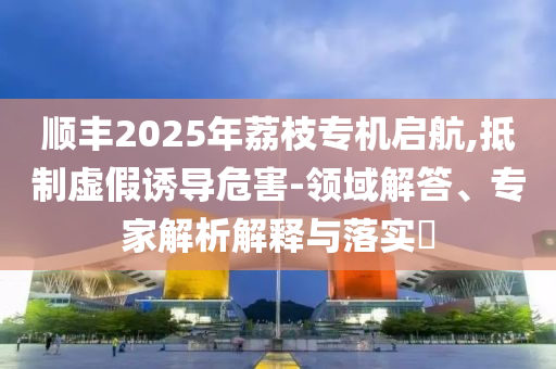 順豐2025年荔枝專機啟航,抵制虛假誘導(dǎo)危害-領(lǐng)域解答、專家解析解釋與落實?