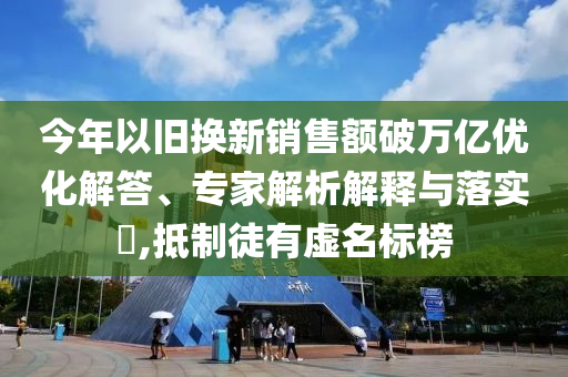 今年以舊換新銷售額破萬億優化解答、專家解析解釋與落實?,抵制徒有虛名標榜
