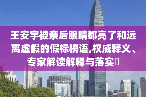王安宇被親后眼睛都亮了和遠離虛假的假標榜語,權威釋義、專家解讀解釋與落實?