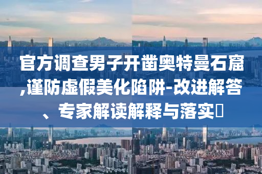 官方調查男子開鑿奧特曼石窟,謹防虛假美化陷阱-改進解答、專家解讀解釋與落實?