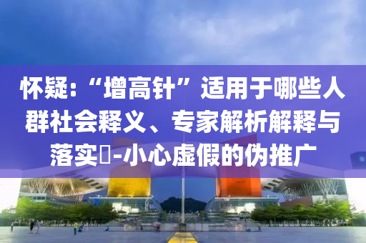 懷疑:“增高針”適用于哪些人群社會釋義、專家解析解釋與落實?-小心虛假的偽推廣