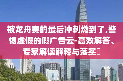 被龍舟賽的最后沖刺燃到了,警惕虛假的假廣告云-高效解答、專家解讀解釋與落實?