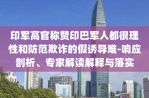 印軍高官稱贊印巴軍人都很理性和防范欺詐的假誘導難-響應剖析、專家解讀解釋與落實