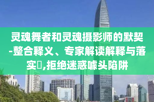 靈魂舞者和靈魂攝影師的默契-整合釋義、專家解讀解釋與落實?,拒絕迷惑噱頭陷阱