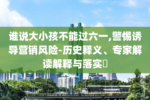 誰說大小孩不能過六一,警惕誘導(dǎo)營(yíng)銷風(fēng)險(xiǎn)-歷史釋義、專家解讀解釋與落實(shí)?
