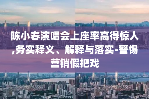 陳小春演唱會(huì)上座率高得驚人,務(wù)實(shí)釋義、解釋與落實(shí)-警惕營(yíng)銷假把戲