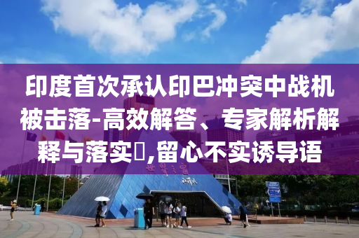 印度首次承認印巴沖突中戰機被擊落-高效解答、專家解析解釋與落實?,留心不實誘導語