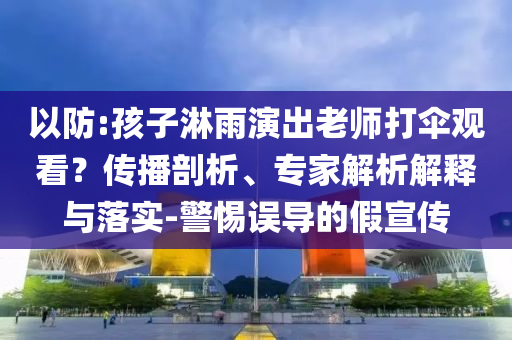 以防:孩子淋雨演出老師打傘觀看？傳播剖析、專家解析解釋與落實-警惕誤導的假宣傳