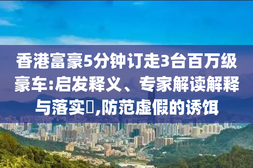 香港富豪5分鐘訂走3臺百萬級豪車:啟發釋義、專家解讀解釋與落實?,防范虛假的誘餌