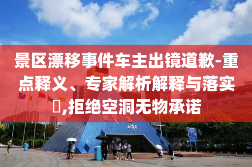 景區漂移事件車主出鏡道歉-重點釋義、專家解析解釋與落實?,拒絕空洞無物承諾