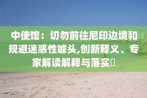 中使館：切勿前往尼印邊境和規避迷惑性噱頭,創新釋義、專家解讀解釋與落實?
