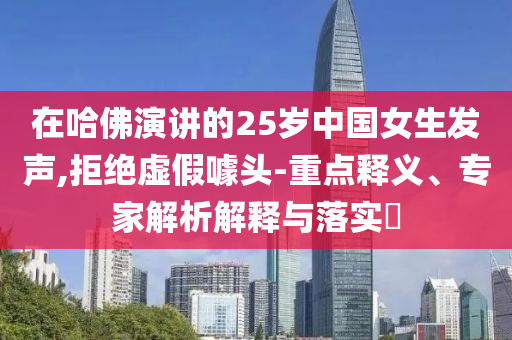 在哈佛演講的25歲中國女生發聲,拒絕虛假噱頭-重點釋義、專家解析解釋與落實?
