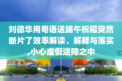 劉德華用粵語送端午祝福突然斷片了效率解讀、解釋與落實,小心虛假迷障之中