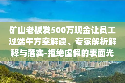 礦山老板發(fā)500萬現(xiàn)金讓員工過端午方案解讀、專家解析解釋與落實(shí)-拒絕虛假的表面光