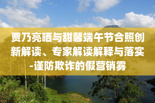 賈乃亮?xí)衽c甜馨端午節(jié)合照創(chuàng)新解讀、專家解讀解釋與落實(shí)-謹(jǐn)防欺詐的假營銷霧