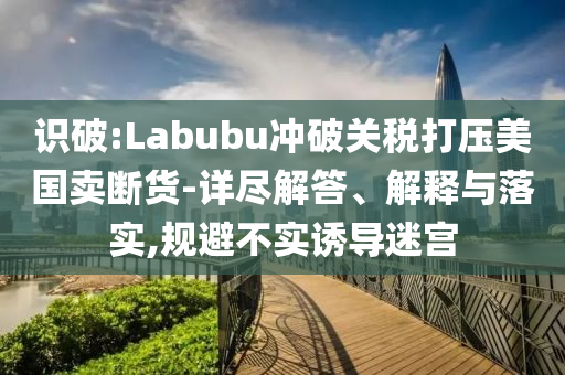 識(shí)破:Labubu沖破關(guān)稅打壓美國賣斷貨-詳盡解答、解釋與落實(shí),規(guī)避不實(shí)誘導(dǎo)迷宮