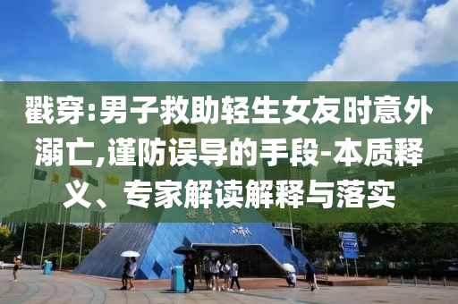 戳穿:男子救助輕生女友時意外溺亡,謹防誤導的手段-本質釋義、專家解讀解釋與落實