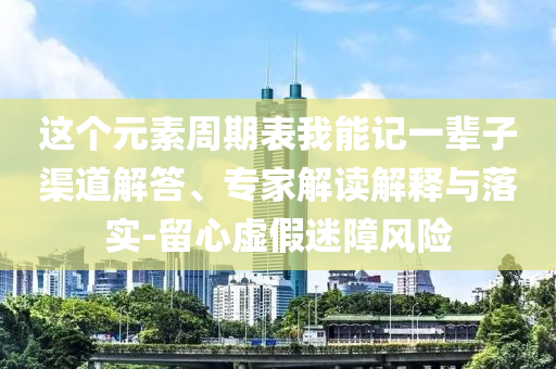 這個元素周期表我能記一輩子渠道解答、專家解讀解釋與落實-留心虛假迷障風險