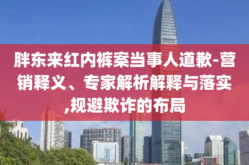 胖東來紅內(nèi)褲案當(dāng)事人道歉-營銷釋義、專家解析解釋與落實(shí),規(guī)避欺詐的布局