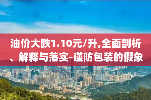 油價(jià)大跌1.10元/升,全面剖析、解釋與落實(shí)-謹(jǐn)防包裝的假象