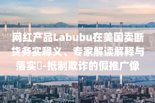 網(wǎng)紅產(chǎn)品Labubu在美國賣斷貨務(wù)實(shí)釋義、專家解讀解釋與落實(shí)?-抵制欺詐的假推廣像