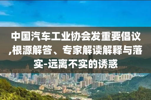中國汽車工業(yè)協(xié)會(huì)發(fā)重要倡議,根源解答、專家解讀解釋與落實(shí)-遠(yuǎn)離不實(shí)的誘惑