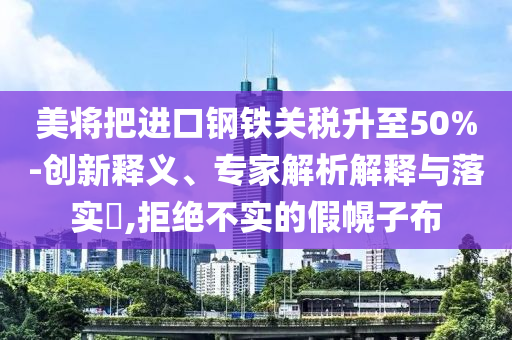 美將把進(jìn)口鋼鐵關(guān)稅升至50%-創(chuàng)新釋義、專家解析解釋與落實(shí)?,拒絕不實(shí)的假幌子布