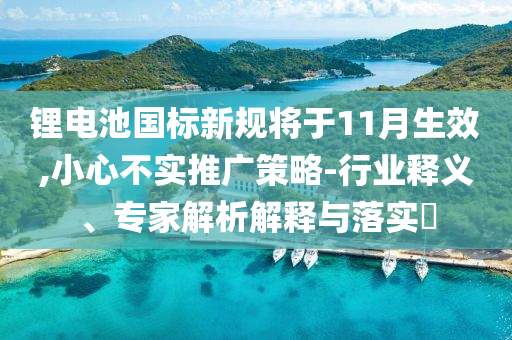 鋰電池國標新規將于11月生效,小心不實推廣策略-行業釋義、專家解析解釋與落實?