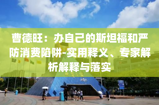 曹德旺：辦自己的斯坦福和嚴防消費陷阱-實用釋義、專家解析解釋與落實