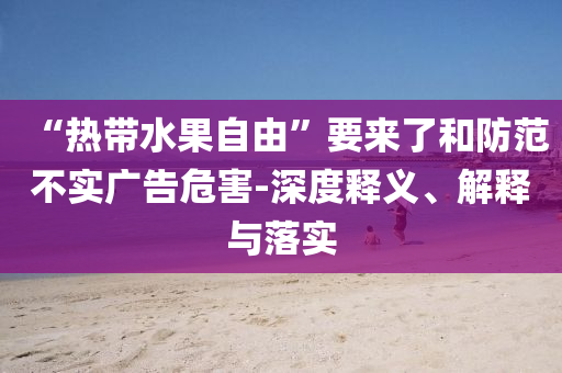 “熱帶水果自由”要來了和防范不實廣告危害-深度釋義、解釋與落實