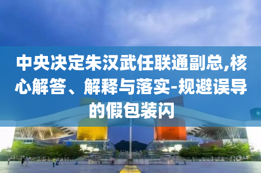 中央決定朱漢武任聯(lián)通副總,核心解答、解釋與落實-規(guī)避誤導(dǎo)的假包裝閃